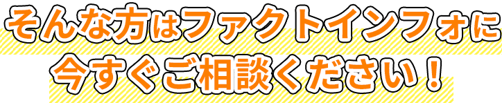 そんな方はファクトインフォに今すぐご相談ください